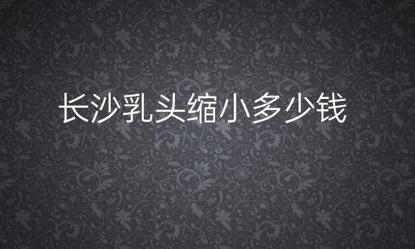 长沙乳头缩小整形医院哪家好?排名前五医院名单