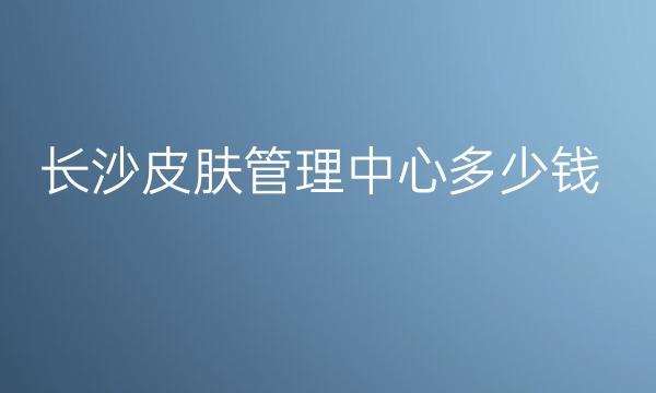 长沙皮肤管理中心整形医院介绍!排名十强