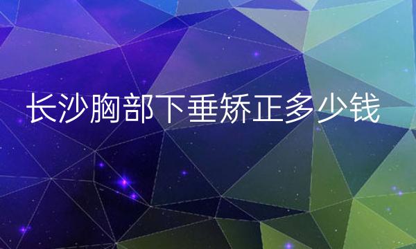 长沙胸部下垂矫正整形医院哪家好?医院排名靠前